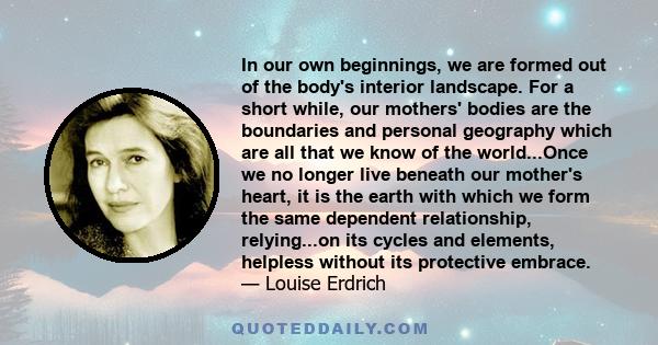 In our own beginnings, we are formed out of the body's interior landscape. For a short while, our mothers' bodies are the boundaries and personal geography which are all that we know of the world...Once we no longer