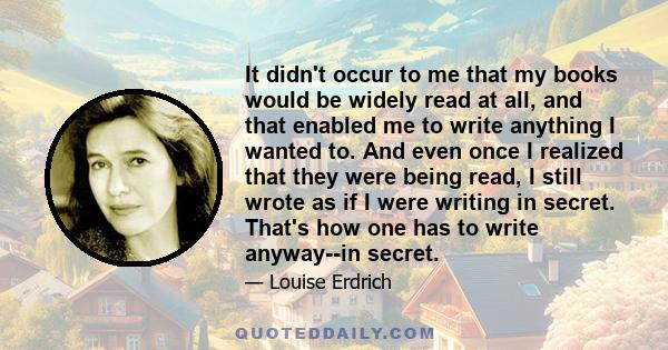 It didn't occur to me that my books would be widely read at all, and that enabled me to write anything I wanted to. And even once I realized that they were being read, I still wrote as if I were writing in secret.