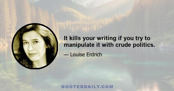 It kills your writing if you try to manipulate it with crude politics.