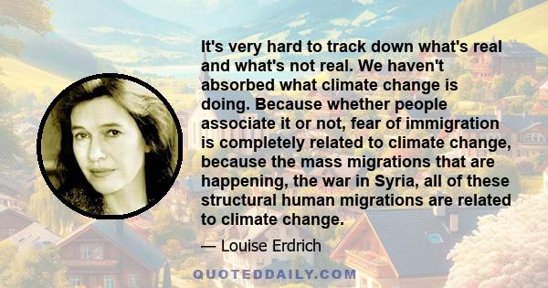 It's very hard to track down what's real and what's not real. We haven't absorbed what climate change is doing. Because whether people associate it or not, fear of immigration is completely related to climate change,