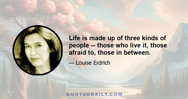 Life is made up of three kinds of people -- those who live it, those afraid to, those in between.