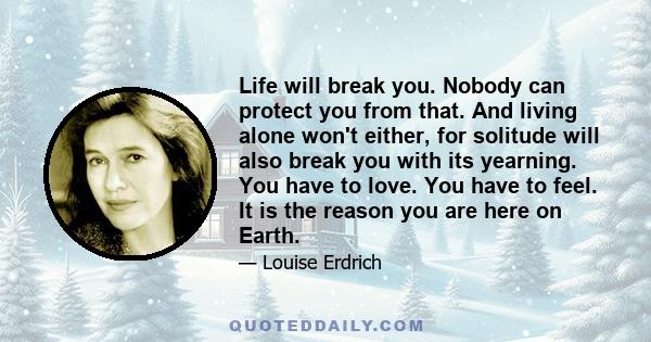 Life will break you. Nobody can protect you from that. And living alone won't either, for solitude will also break you with its yearning. You have to love. You have to feel. It is the reason you are here on Earth.