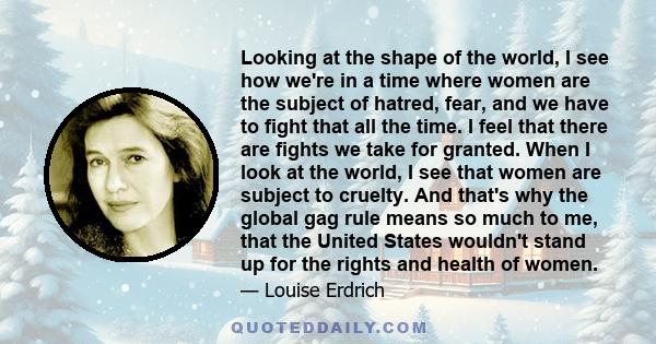 Looking at the shape of the world, I see how we're in a time where women are the subject of hatred, fear, and we have to fight that all the time. I feel that there are fights we take for granted. When I look at the