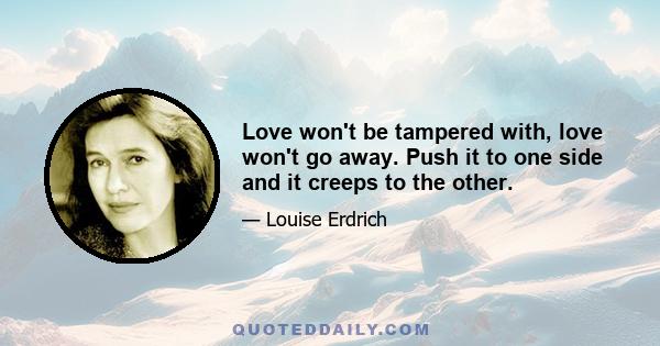 Love won't be tampered with, love won't go away. Push it to one side and it creeps to the other. Throw it in the garbage and it springs up clean. Try to root it out and it only flourishes. Love is a weed, a dandelion