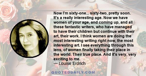 Now I'm sixty-one... sixty-two, pretty soon. It's a really interesting age. Now we have women of your age, and coming up, and all these fantastic writers, who have managed to have their children but continue with their