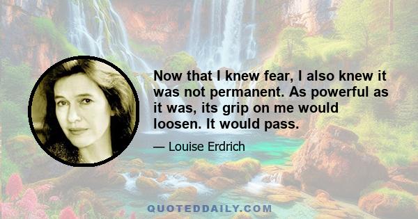 Now that I knew fear, I also knew it was not permanent. As powerful as it was, its grip on me would loosen. It would pass.