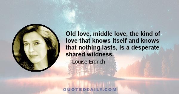 Old love, middle love, the kind of love that knows itself and knows that nothing lasts, is a desperate shared wildness.