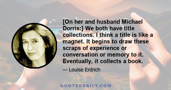 [On her and husband Michael Dorris:] We both have title collections. I think a title is like a magnet. It begins to draw these scraps of experience or conversation or memory to it. Eventually, it collects a book.