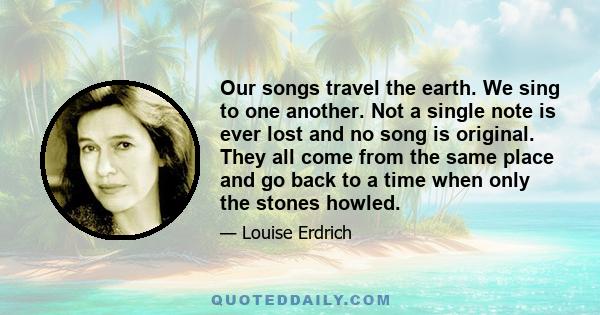 Our songs travel the earth. We sing to one another. Not a single note is ever lost and no song is original. They all come from the same place and go back to a time when only the stones howled.