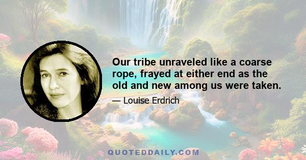 Our tribe unraveled like a coarse rope, frayed at either end as the old and new among us were taken.