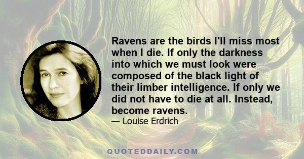 Ravens are the birds I'll miss most when I die. If only the darkness into which we must look were composed of the black light of their limber intelligence. If only we did not have to die at all. Instead, become ravens.