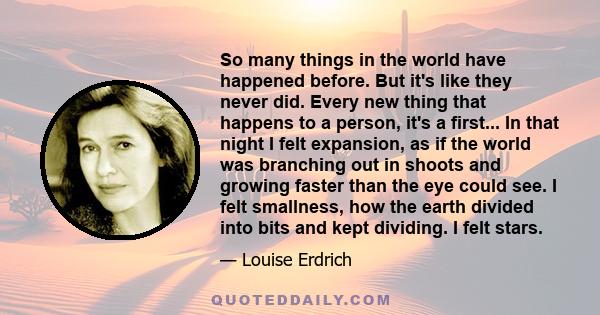 So many things in the world have happened before. But it's like they never did. Every new thing that happens to a person, it's a first... In that night I felt expansion, as if the world was branching out in shoots and