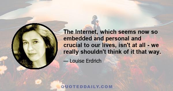 The Internet, which seems now so embedded and personal and crucial to our lives, isn't at all - we really shouldn't think of it that way.