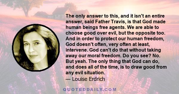 The only answer to this, and it isn't an entire answer, said Father Travis, is that God made human beings free agents. We are able to choose good over evil, but the opposite too. And in order to protect our human