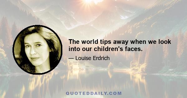 The world tips away when we look into our children's faces.