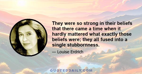 They were so strong in their beliefs that there came a time when it hardly mattered what exactly those beliefs were; they all fused into a single stubbornness.