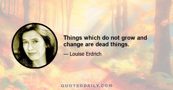 Things which do not grow and change are dead things.