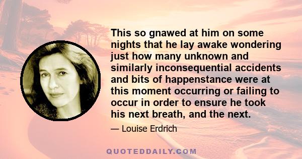 This so gnawed at him on some nights that he lay awake wondering just how many unknown and similarly inconsequential accidents and bits of happenstance were at this moment occurring or failing to occur in order to