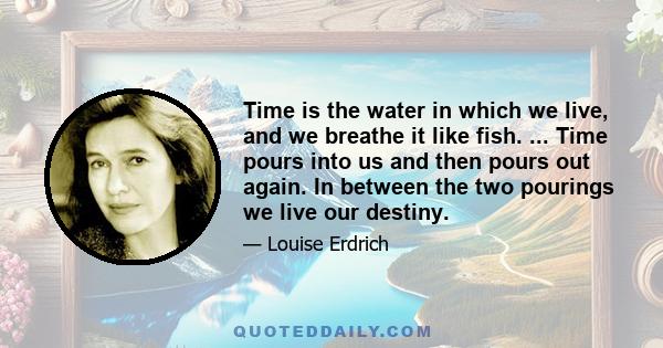 Time is the water in which we live, and we breathe it like fish. ... Time pours into us and then pours out again. In between the two pourings we live our destiny.