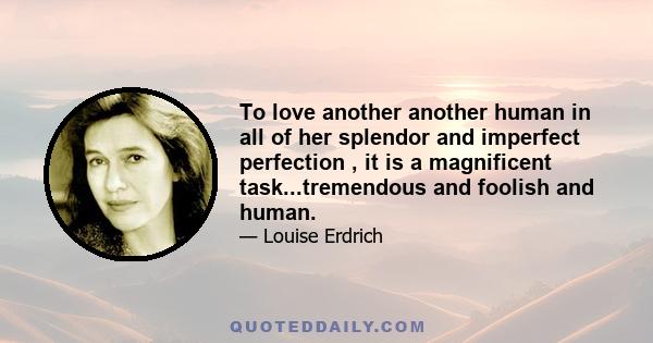 To love another another human in all of her splendor and imperfect perfection , it is a magnificent task...tremendous and foolish and human.