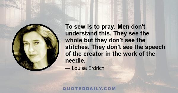 To sew is to pray. Men don't understand this. They see the whole but they don't see the stitches. They don't see the speech of the creator in the work of the needle. We mend. We women turn things inside out and set