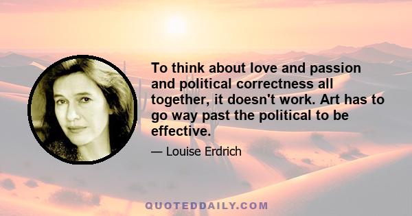 To think about love and passion and political correctness all together, it doesn't work. Art has to go way past the political to be effective.