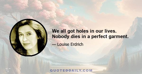 We all got holes in our lives. Nobody dies in a perfect garment.