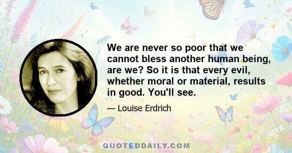 We are never so poor that we cannot bless another human being, are we? So it is that every evil, whether moral or material, results in good. You'll see.