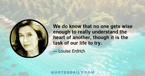 We do know that no one gets wise enough to really understand the heart of another, though it is the task of our life to try.