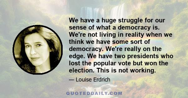 We have a huge struggle for our sense of what a democracy is. We're not living in reality when we think we have some sort of democracy. We're really on the edge. We have two presidents who lost the popular vote but won