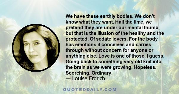 We have these earthly bodies. We don't know what they want. Half the time, we pretend they are under our mental thumb, but that is the illusion of the healthy and the protected. Of sedate lovers. For the body has