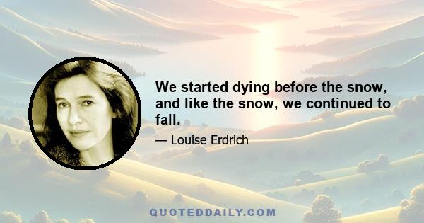 We started dying before the snow, and like the snow, we continued to fall.