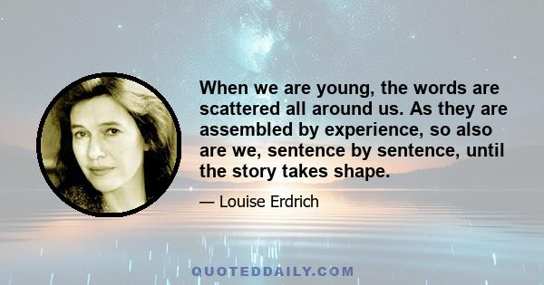 When we are young, the words are scattered all around us. As they are assembled by experience, so also are we, sentence by sentence, until the story takes shape.