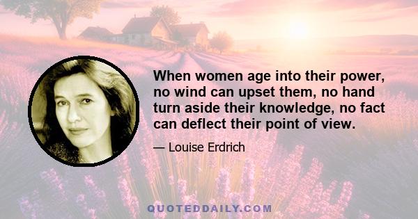 When women age into their power, no wind can upset them, no hand turn aside their knowledge, no fact can deflect their point of view.