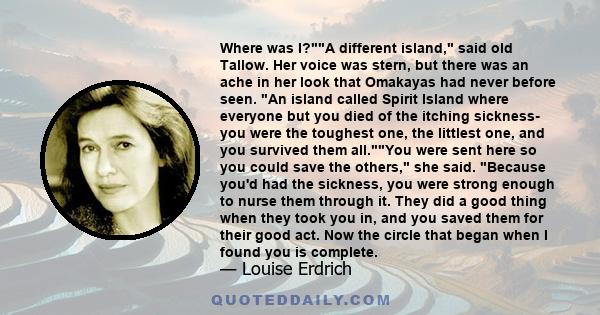 Where was I?A different island, said old Tallow. Her voice was stern, but there was an ache in her look that Omakayas had never before seen. An island called Spirit Island where everyone but you died of the itching