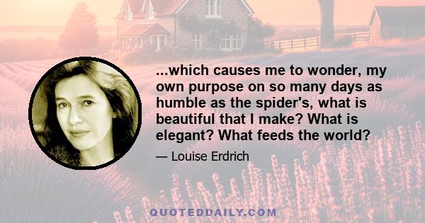 ...which causes me to wonder, my own purpose on so many days as humble as the spider's, what is beautiful that I make? What is elegant? What feeds the world?