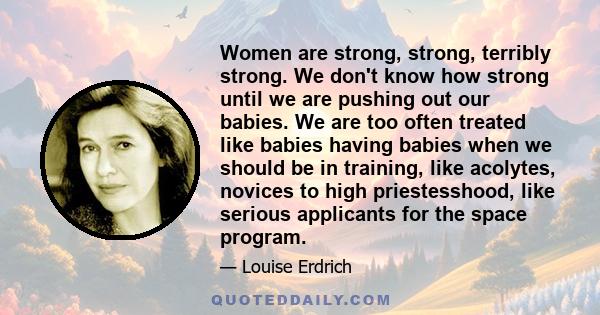 Women are strong, strong, terribly strong. We don't know how strong until we are pushing out our babies. We are too often treated like babies having babies when we should be in training, like acolytes, novices to high