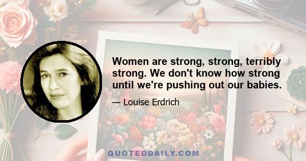 Women are strong, strong, terribly strong. We don't know how strong until we're pushing out our babies.