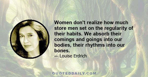 Women don't realize how much store men set on the regularity of their habits. We absorb their comings and goings into our bodies, their rhythms into our bones.