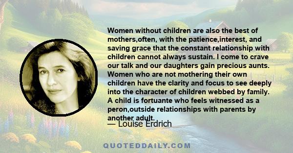 Women without children are also the best of mothers,often, with the patience,interest, and saving grace that the constant relationship with children cannot always sustain. I come to crave our talk and our daughters gain 