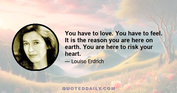 You have to love. You have to feel. It is the reason you are here on earth. You are here to risk your heart.