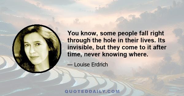 You know, some people fall right through the hole in their lives. Its invisible, but they come to it after time, never knowing where.