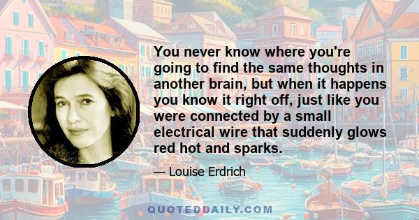 You never know where you're going to find the same thoughts in another brain, but when it happens you know it right off, just like you were connected by a small electrical wire that suddenly glows red hot and sparks.