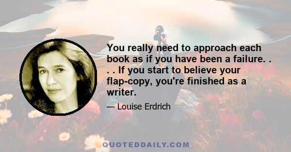 You really need to approach each book as if you have been a failure. . . . If you start to believe your flap-copy, you're finished as a writer.