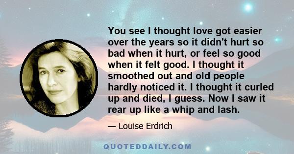 You see I thought love got easier over the years so it didn't hurt so bad when it hurt, or feel so good when it felt good. I thought it smoothed out and old people hardly noticed it. I thought it curled up and died, I