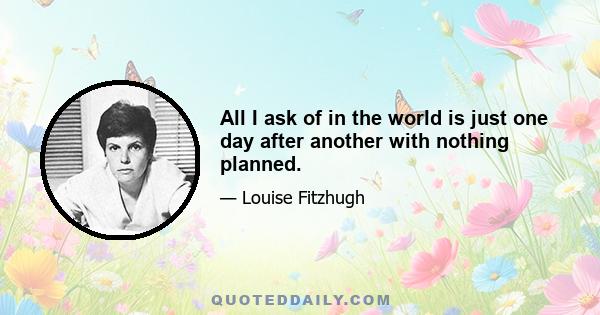 All I ask of in the world is just one day after another with nothing planned.