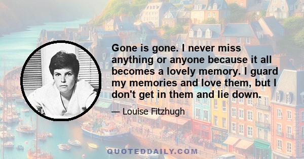 Gone is gone. I never miss anything or anyone because it all becomes a lovely memory. I guard my memories and love them, but I don't get in them and lie down.