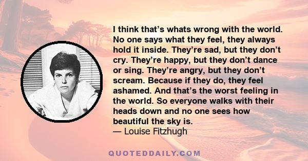 I think that’s whats wrong with the world. No one says what they feel, they always hold it inside. They’re sad, but they don’t cry. They’re happy, but they don’t dance or sing. They’re angry, but they don’t scream.