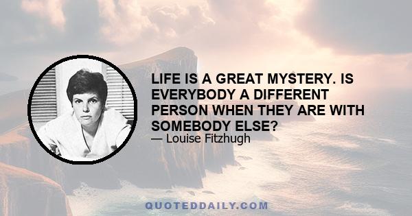 LIFE IS A GREAT MYSTERY. IS EVERYBODY A DIFFERENT PERSON WHEN THEY ARE WITH SOMEBODY ELSE?