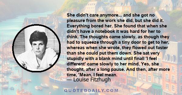 She didn't care anymore... and she got no pleasure from the work she did, but she did it. Everything bored her. She found that when she didn't have a notebook it was hard for her to think. The thoughts came slowly, as